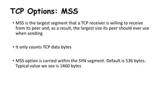 TCP Options: MSS
• MSS is the largest segment that a TCP receiver is willing to receive
from its peer and, as a result, the largest size its peer should ever use
when sending
• It only counts TCP data bytes
• MSS option is carried within the SYN segment. Default is 536 bytes.
Typical value we see is 1460 bytes
 