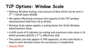 TCP Options: Window Scale
• Without Window Scaling, max amount of data which can be sent is
216 = 65535 bytes (65KB).
• WS option effectively increases the capacity of the TCP window
advertisement field from 16 to 30 bits.
• Window Scale option applies a scaling factor the 16 bit Window
advertisement value.
• A shift count of 0 indicates no scaling and maximum scale value is 14
which provides (65535 x 214), effectively 1GB.
• This option can only appear in SYN segments, so the scale factor is
fixed in each direction when the connection is established.
• Sample PCAP
 