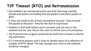 TCP Timeout (RTO) and Retransmission
• One problem we mentioned earlier was that how long a Sender
should wait before concluding that the packet is lost (Sent packet or
ACK)
• A Time out needs to be at least somewhere around = Time to send
the packet to Receiver+ Time for the ACK to travel back
• Problem is that both factors aren’t constant and can vary in the
network and we cant rely on the users to tell for every circumstances.
• The Protocol tries to (guess-)estimate by itself and is known as Round
Trip Estimation.
• It’s a statistical process and is close to sample mean of a collection of
samples of RTTs. (Note: The avg. changes over time as the network
condition changes)
 