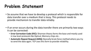 Problem Statement
• So assume that we have to develop a protocol which is responsible for
data transfer over a medium that is lossy. This protocol needs to
provide mechanism to transfer data reliably.
• If an error occurs during the data transfer there are primarily two ways
it can be corrected:
• Error Correction Code (FEC): Shannon theory forms the base and mostly used
in low level protocols like Optical, Memory chips etc..
• Automatic Repeat Request (ARQ): Basically brute force method where you try
to send the data again. TCP uses this form to provide reliability.
 