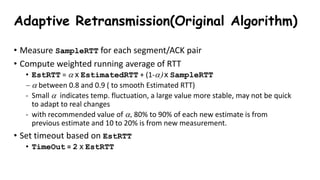 Adaptive Retransmission(Original Algorithm)
• Measure SampleRTT for each segment/ACK pair
• Compute weighted running average of RTT
• EstRTT = a x EstimatedRTT + (1-a) x SampleRTT
 a between 0.8 and 0.9 ( to smooth Estimated RTT)
- Small a indicates temp. fluctuation, a large value more stable, may not be quick
to adapt to real changes
- with recommended value of a, 80% to 90% of each new estimate is from
previous estimate and 10 to 20% is from new measurement.
• Set timeout based on EstRTT
• TimeOut = 2 x EstRTT
 