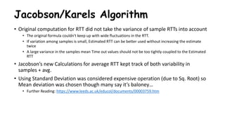 Jacobson/Karels Algorithm
• Original computation for RTT did not take the variance of sample RTTs into account
• The original formula couldn't keep up with wide fluctuations in the RTT.
• If variation among samples is small, Estimated RTT can be better used without increasing the estimate
twice
• A large variance in the samples mean Time out values should not be too tightly coupled to the Estimated
RTT
• Jacobson’s new Calculations for average RTT kept track of both variability in
samples + avg.
• Using Standard Deviation was considered expensive operation (due to Sq. Root) so
Mean deviation was chosen though many say it’s baloney…
• Further Reading: https://www.leeds.ac.uk/educol/documents/00003759.htm
 