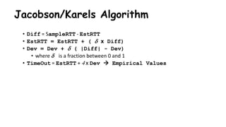 Jacobson/Karels Algorithm
• Diff = SampleRTT - EstRTT
• EstRTT = EstRTT + (  x Diff)
• Dev = Dev +  ( |Diff| - Dev)
• where  is a fraction between 0 and 1
• TimeOut = EstRTT + 4 x Dev  Empirical Values
 