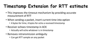 Timestamp Extension for RTT estimate
• This improves the timeout mechanism by providing accurate
measurement of RTT
• When sending a packet, insert current time into option
• 4 bytes for time, 4 bytes for echo a received timestamp
• Receiver echoes timestamp in ACK
• Actually will echo whatever is in timestamp
• Removes retransmission ambiguity
• Can get RTT sample on any packet
 