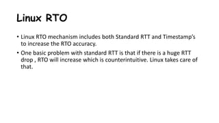 Linux RTO
• Linux RTO mechanism includes both Standard RTT and Timestamp’s
to increase the RTO accuracy.
• One basic problem with standard RTT is that if there is a huge RTT
drop , RTO will increase which is counterintuitive. Linux takes care of
that.
 