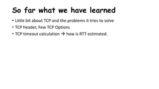 So far what we have learned
• Little bit about TCP and the problems it tries to solve
• TCP header, Few TCP Options
• TCP timeout calculation  how is RTT estimated.
 