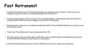 Fast Retransmit
• So before Fast Retransmit, TCP detected packet loss solely by using “timeout” which means it’s
taking a long time to reach on lost packets(what ever the RTO is)
• Sender sends a packet, TCP sets up the timer (Standard Algo or Timestamps) and if the ACK isn't
received within that time then it triggers a retransmit of the packet.
• Retransmission Timeout are considered really bad within TCP world (Will look later on why, for now
just take the word)
• That’s why “Fast Retransmit” was introduced within TCP.
• The basic idea is that a receiver get’s 3 DUP ACK’s then send the packet immediately and not wait
for the RTO which allows to react faster on lost packets.
• We will still have Retransmission Timeout (RTO) but it will act as a back up mechanism.
 