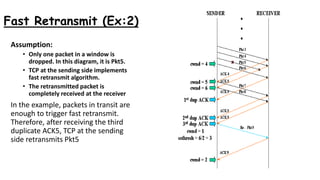 Fast Retransmit (Ex:2)
Assumption:
• Only one packet in a window is
dropped. In this diagram, it is Pkt5.
• TCP at the sending side implements
fast retransmit algorithm.
• The retransmitted packet is
completely received at the receiver
In the example, packets in transit are
enough to trigger fast retransmit.
Therefore, after receiving the third
duplicate ACK5, TCP at the sending
side retransmits Pkt5
 