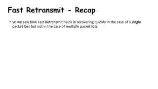Fast Retransmit - Recap
• So we saw how Fast Retransmit helps in recovering quickly in the case of a single
packet loss but not in the case of multiple packet loss.
 