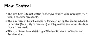 Flow Control
• The idea here is to not let the Sender overwhelm with more data then
what a receiver can handle.
• The way this can be achieved is by Receiver telling the Sender whats its
buffer size (Capability to receive is) which gives the sender an idea how
much it can send.
• This is achieved by maintaining a Window Structure on Sender and
Receiver side.
 