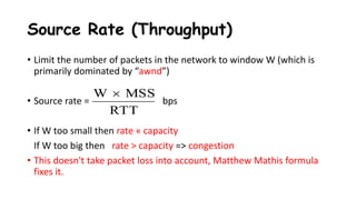 Source Rate (Throughput)
• Limit the number of packets in the network to window W (which is
primarily dominated by “awnd”)
• Source rate = bps
• If W too small then rate « capacity
If W too big then rate > capacity => congestion
• This doesn't take packet loss into account, Matthew Mathis formula
fixes it.
RTT
MSSW 
 