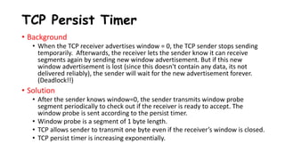 TCP Persist Timer
• Background
• When the TCP receiver advertises window = 0, the TCP sender stops sending
temporarily. Afterwards, the receiver lets the sender know it can receive
segments again by sending new window advertisement. But if this new
window advertisement is lost (since this doesn't contain any data, its not
delivered reliably), the sender will wait for the new advertisement forever.
(Deadlock!!)
• Solution
• After the sender knows window=0, the sender transmits window probe
segment periodically to check out if the receiver is ready to accept. The
window probe is sent according to the persist timer.
• Window probe is a segment of 1 byte length.
• TCP allows sender to transmit one byte even if the receiver’s window is closed.
• TCP persist timer is increasing exponentially.
 