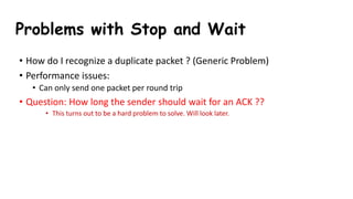 • How do I recognize a duplicate packet ? (Generic Problem)
• Performance issues:
• Can only send one packet per round trip
• Question: How long the sender should wait for an ACK ??
• This turns out to be a hard problem to solve. Will look later.
Problems with Stop and Wait
 