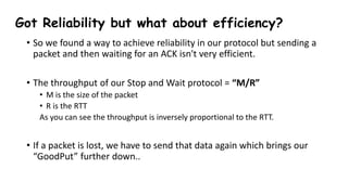 Got Reliability but what about efficiency?
• So we found a way to achieve reliability in our protocol but sending a
packet and then waiting for an ACK isn't very efficient.
• The throughput of our Stop and Wait protocol = “M/R”
• M is the size of the packet
• R is the RTT
As you can see the throughput is inversely proportional to the RTT.
• If a packet is lost, we have to send that data again which brings our
“GoodPut” further down..
 