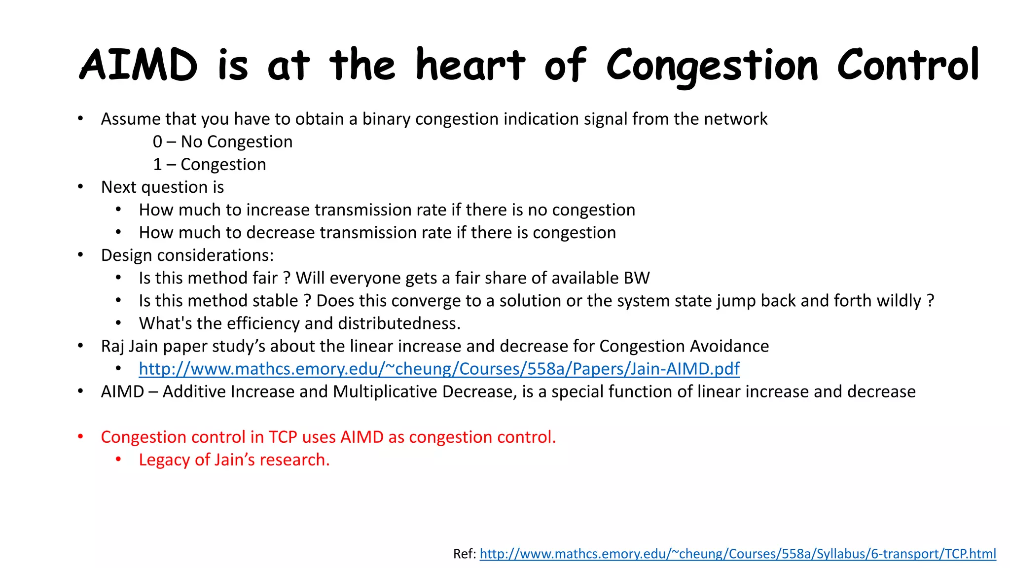 AIMD is at the heart of Congestion Control
• Assume that you have to obtain a binary congestion indication signal from the network
0 – No Congestion
1 – Congestion
• Next question is
• How much to increase transmission rate if there is no congestion
• How much to decrease transmission rate if there is congestion
• Design considerations:
• Is this method fair ? Will everyone gets a fair share of available BW
• Is this method stable ? Does this converge to a solution or the system state jump back and forth wildly ?
• What's the efficiency and distributedness.
• Raj Jain paper study’s about the linear increase and decrease for Congestion Avoidance
• http://www.mathcs.emory.edu/~cheung/Courses/558a/Papers/Jain-AIMD.pdf
• AIMD – Additive Increase and Multiplicative Decrease, is a special function of linear increase and decrease
• Congestion control in TCP uses AIMD as congestion control.
• Legacy of Jain’s research.
Ref: http://www.mathcs.emory.edu/~cheung/Courses/558a/Syllabus/6-transport/TCP.html
 