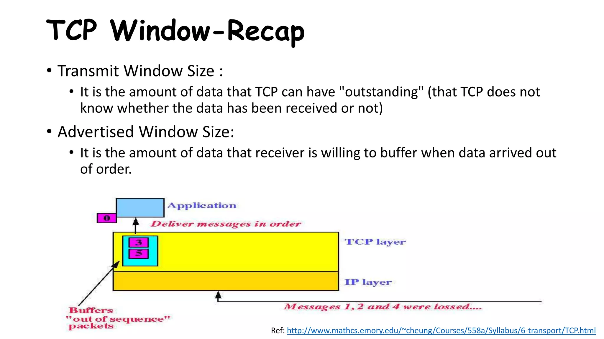 TCP Window-Recap
• Transmit Window Size :
• It is the amount of data that TCP can have "outstanding" (that TCP does not
know whether the data has been received or not)
• Advertised Window Size:
• It is the amount of data that receiver is willing to buffer when data arrived out
of order.
Ref: http://www.mathcs.emory.edu/~cheung/Courses/558a/Syllabus/6-transport/TCP.html
 