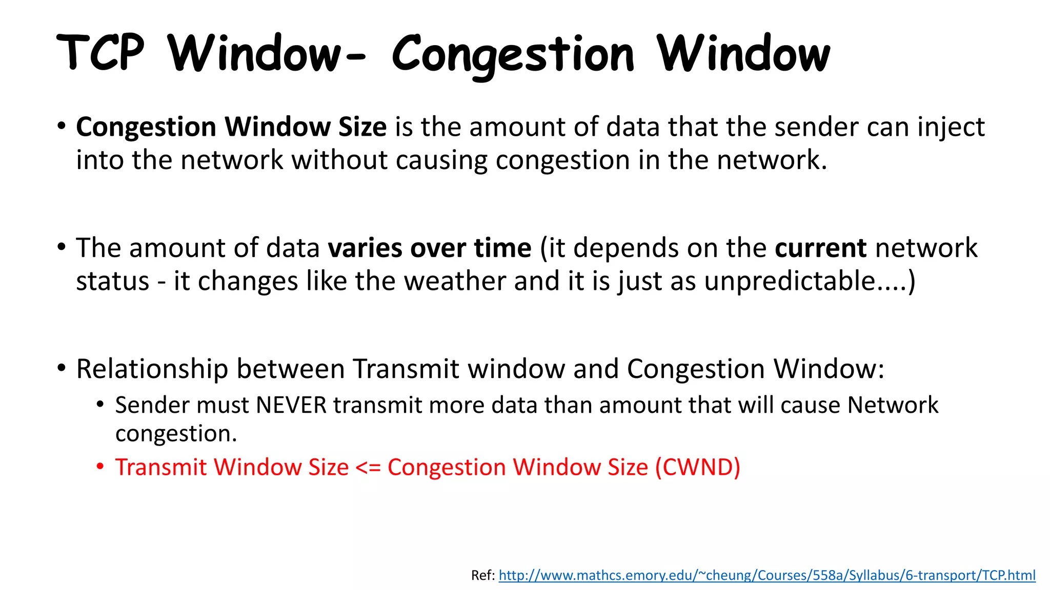 TCP Window- Congestion Window
• Congestion Window Size is the amount of data that the sender can inject
into the network without causing congestion in the network.
• The amount of data varies over time (it depends on the current network
status - it changes like the weather and it is just as unpredictable....)
• Relationship between Transmit window and Congestion Window:
• Sender must NEVER transmit more data than amount that will cause Network
congestion.
• Transmit Window Size <= Congestion Window Size (CWND)
Ref: http://www.mathcs.emory.edu/~cheung/Courses/558a/Syllabus/6-transport/TCP.html
 