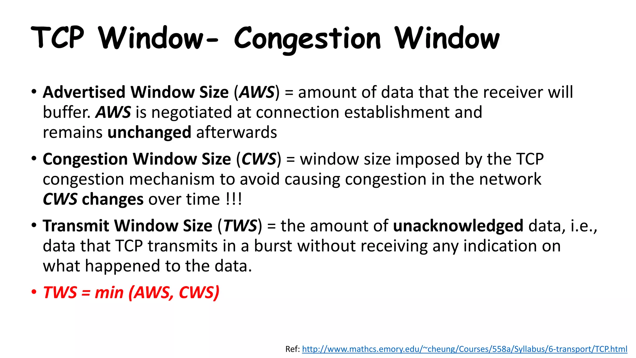 TCP Window- Congestion Window
• Advertised Window Size (AWS) = amount of data that the receiver will
buffer. AWS is negotiated at connection establishment and
remains unchanged afterwards
• Congestion Window Size (CWS) = window size imposed by the TCP
congestion mechanism to avoid causing congestion in the network
CWS changes over time !!!
• Transmit Window Size (TWS) = the amount of unacknowledged data, i.e.,
data that TCP transmits in a burst without receiving any indication on
what happened to the data.
• TWS = min (AWS, CWS)
Ref: http://www.mathcs.emory.edu/~cheung/Courses/558a/Syllabus/6-transport/TCP.html
 