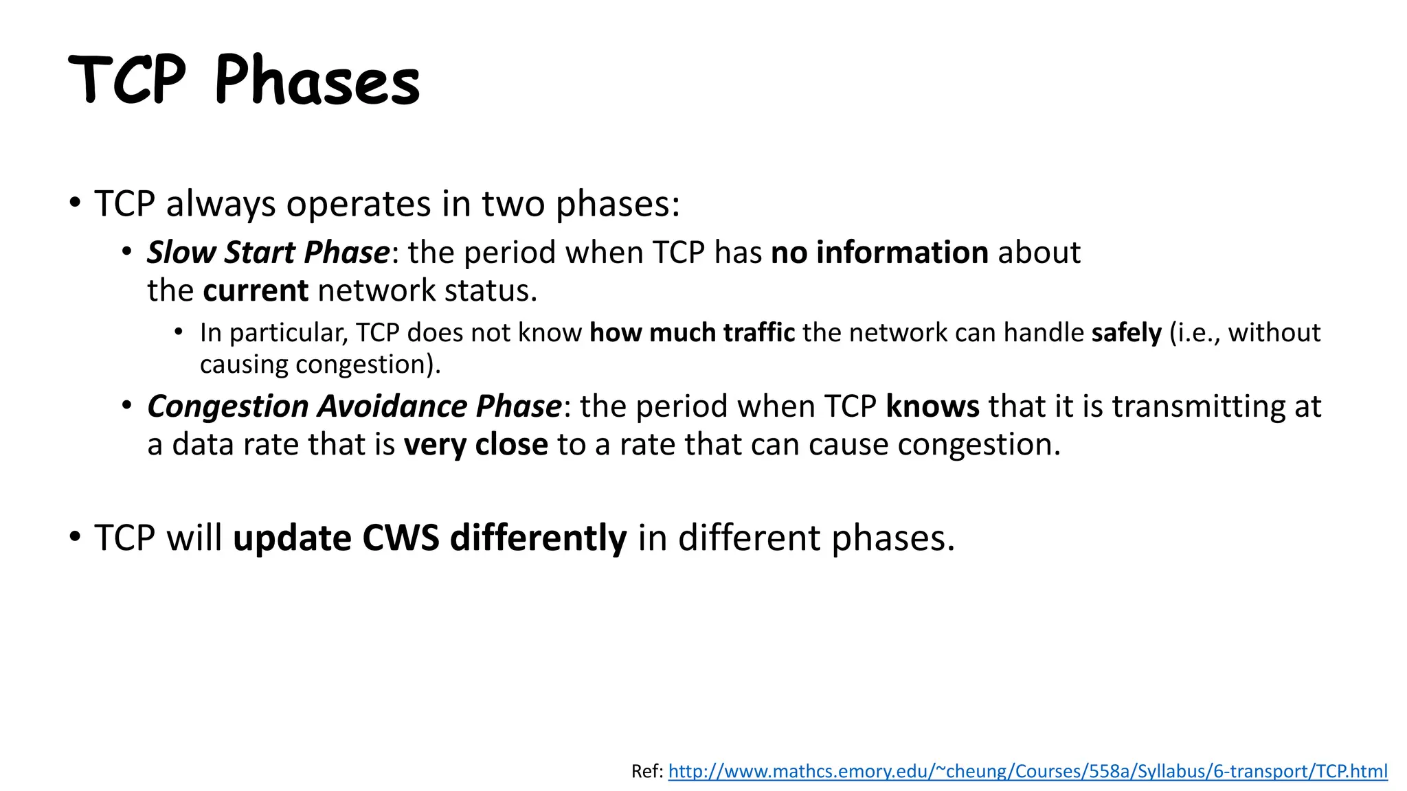 TCP Phases
• TCP always operates in two phases:
• Slow Start Phase: the period when TCP has no information about
the current network status.
• In particular, TCP does not know how much traffic the network can handle safely (i.e., without
causing congestion).
• Congestion Avoidance Phase: the period when TCP knows that it is transmitting at
a data rate that is very close to a rate that can cause congestion.
• TCP will update CWS differently in different phases.
Ref: http://www.mathcs.emory.edu/~cheung/Courses/558a/Syllabus/6-transport/TCP.html
 