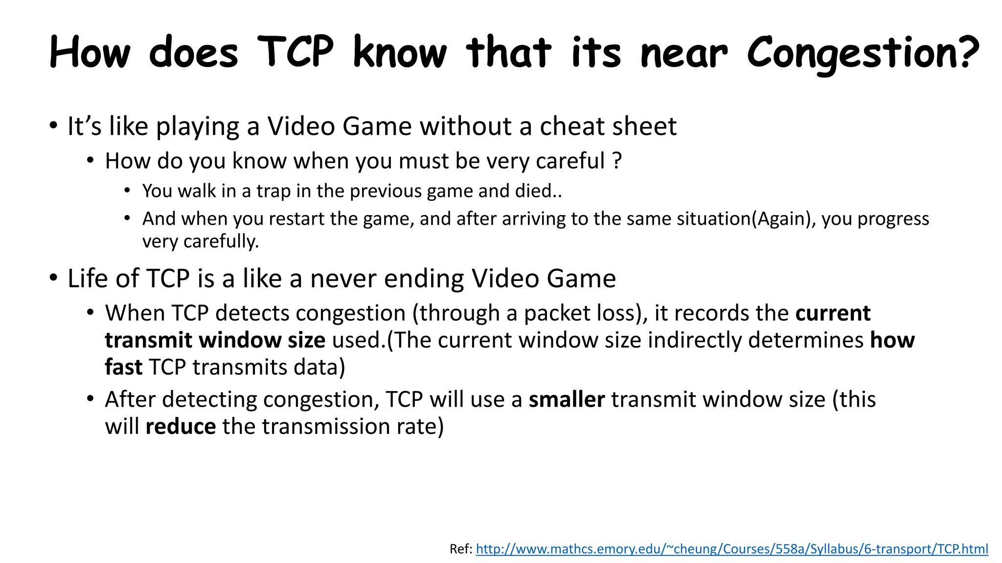 How does TCP know that its near Congestion?
• It’s like playing a Video Game without a cheat sheet
• How do you know when you must be very careful ?
• You walk in a trap in the previous game and died..
• And when you restart the game, and after arriving to the same situation(Again), you progress
very carefully.
• Life of TCP is a like a never ending Video Game
• When TCP detects congestion (through a packet loss), it records the current
transmit window size used.(The current window size indirectly determines how
fast TCP transmits data)
• After detecting congestion, TCP will use a smaller transmit window size (this
will reduce the transmission rate)
Ref: http://www.mathcs.emory.edu/~cheung/Courses/558a/Syllabus/6-transport/TCP.html
 