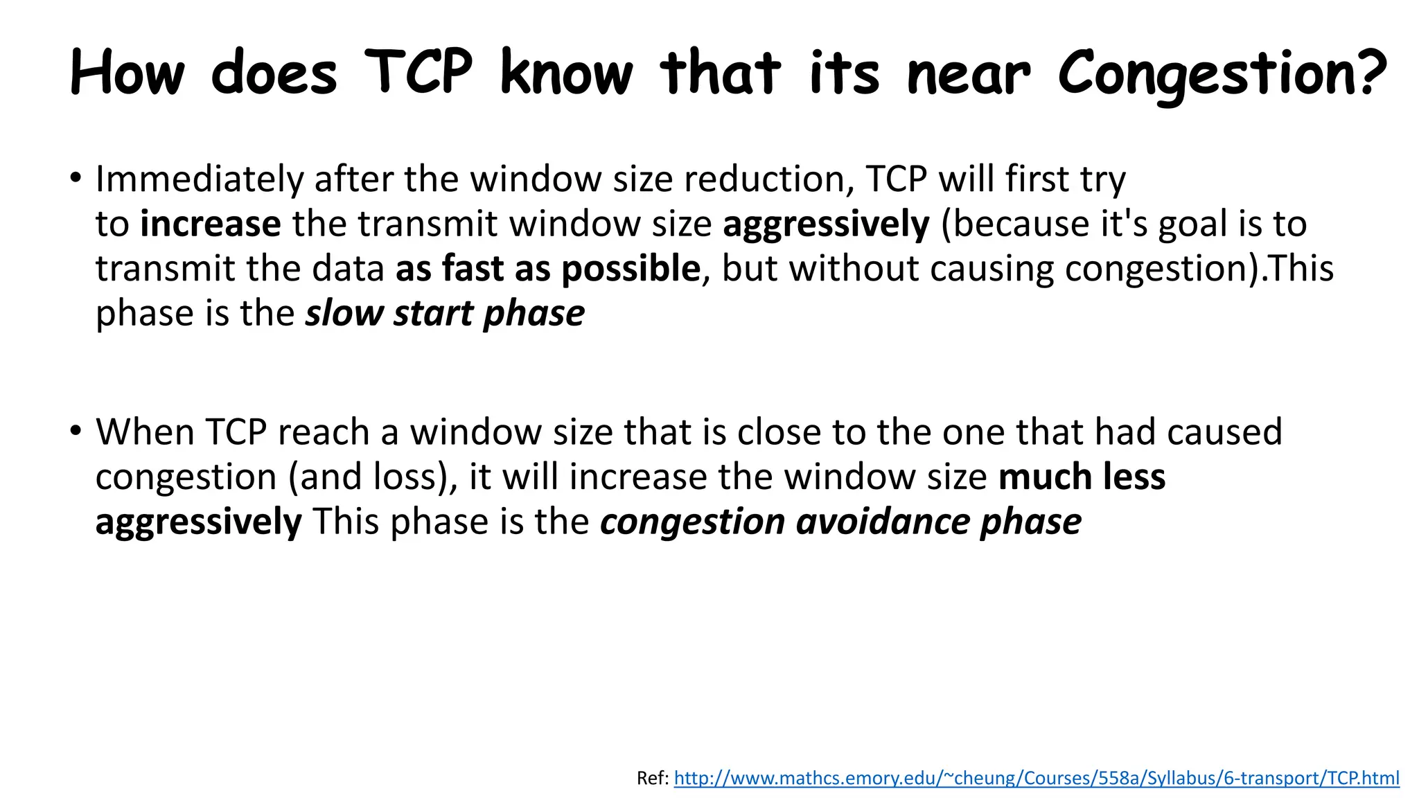 How does TCP know that its near Congestion?
• Immediately after the window size reduction, TCP will first try
to increase the transmit window size aggressively (because it's goal is to
transmit the data as fast as possible, but without causing congestion).This
phase is the slow start phase
• When TCP reach a window size that is close to the one that had caused
congestion (and loss), it will increase the window size much less
aggressively This phase is the congestion avoidance phase
Ref: http://www.mathcs.emory.edu/~cheung/Courses/558a/Syllabus/6-transport/TCP.html
 
