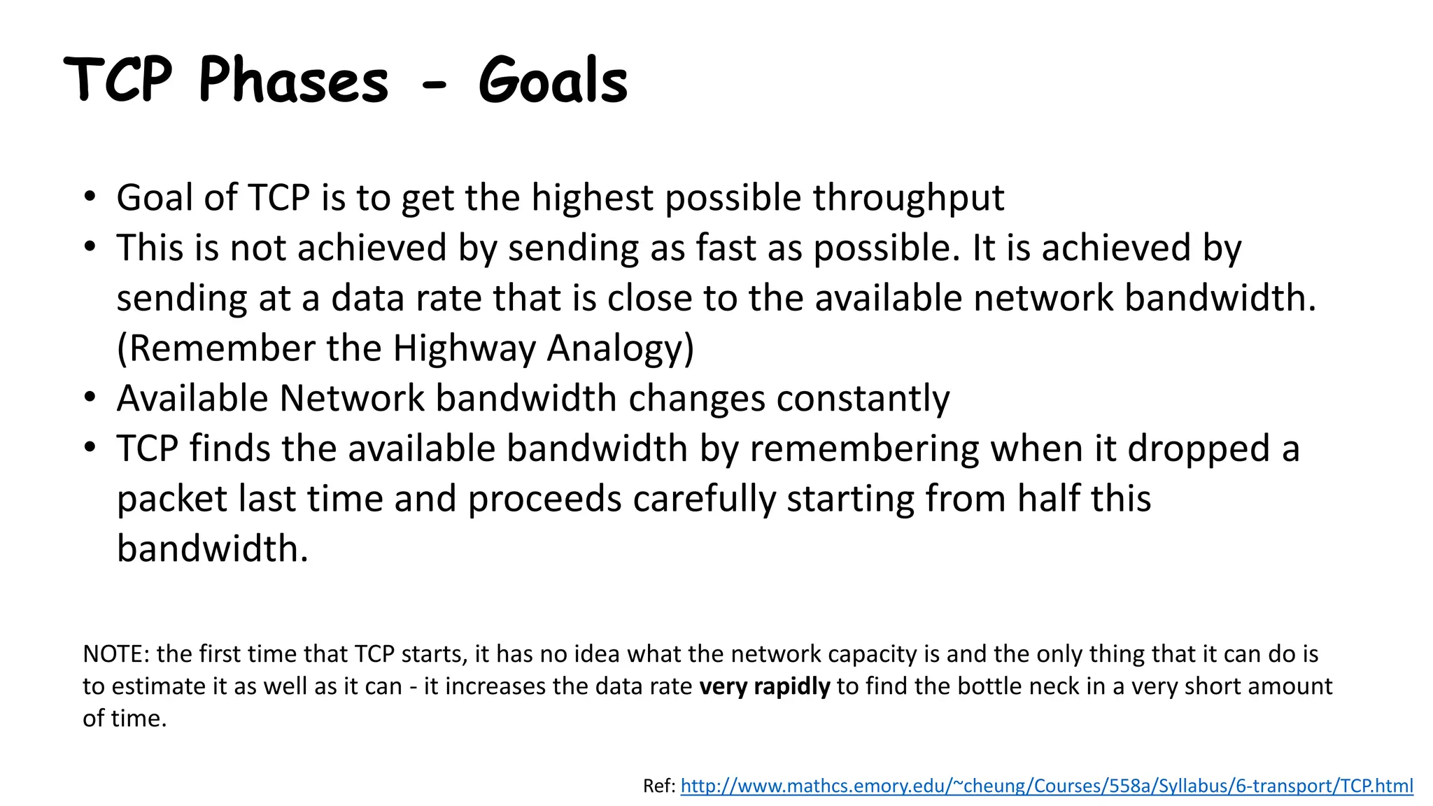 TCP Phases - Goals
• Goal of TCP is to get the highest possible throughput
• This is not achieved by sending as fast as possible. It is achieved by
sending at a data rate that is close to the available network bandwidth.
(Remember the Highway Analogy)
• Available Network bandwidth changes constantly
• TCP finds the available bandwidth by remembering when it dropped a
packet last time and proceeds carefully starting from half this
bandwidth.
NOTE: the first time that TCP starts, it has no idea what the network capacity is and the only thing that it can do is
to estimate it as well as it can - it increases the data rate very rapidly to find the bottle neck in a very short amount
of time.
Ref: http://www.mathcs.emory.edu/~cheung/Courses/558a/Syllabus/6-transport/TCP.html
 