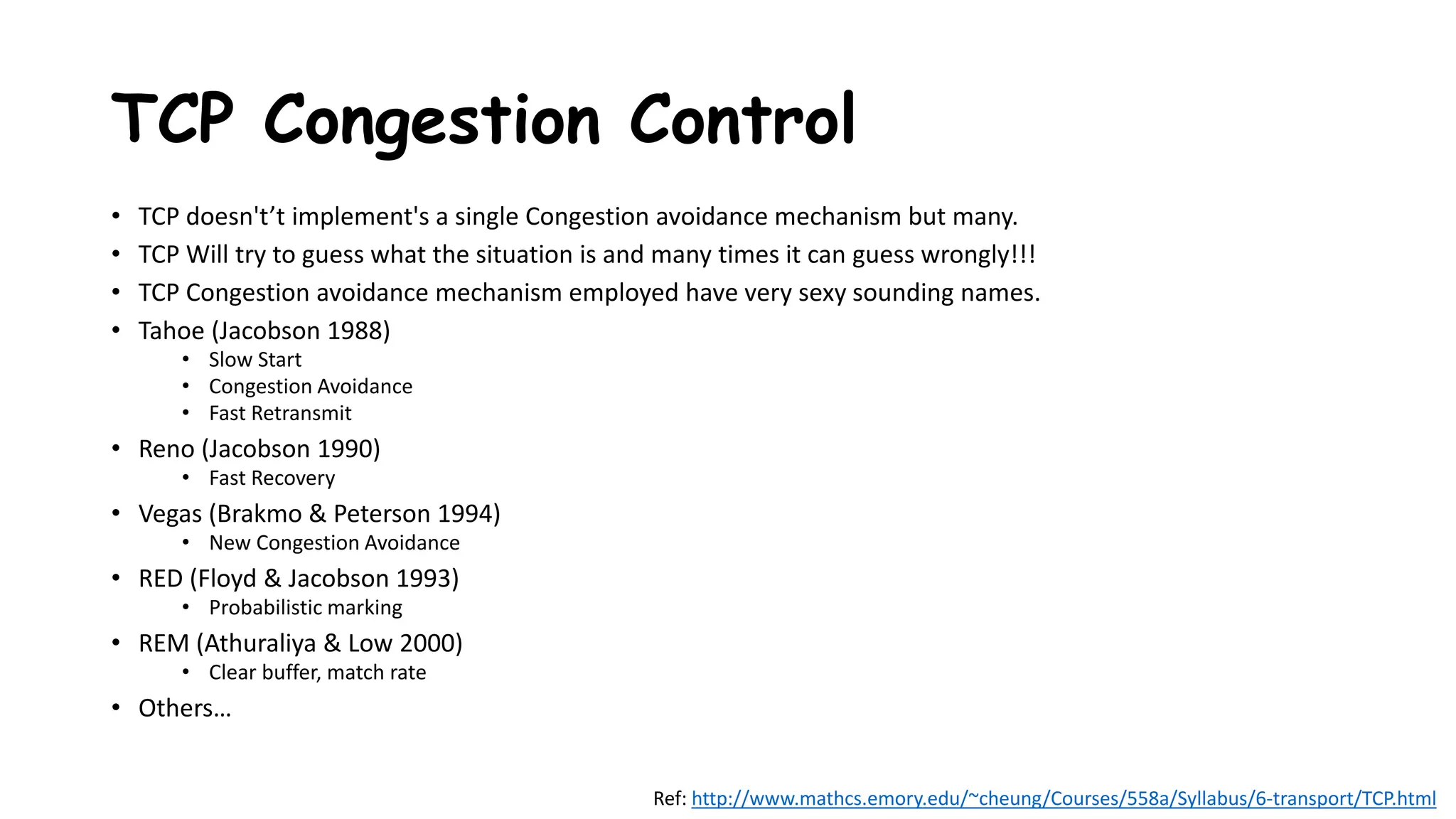 TCP Congestion Control
• TCP doesn't’t implement's a single Congestion avoidance mechanism but many.
• TCP Will try to guess what the situation is and many times it can guess wrongly!!!
• TCP Congestion avoidance mechanism employed have very sexy sounding names.
• Tahoe (Jacobson 1988)
• Slow Start
• Congestion Avoidance
• Fast Retransmit
• Reno (Jacobson 1990)
• Fast Recovery
• Vegas (Brakmo & Peterson 1994)
• New Congestion Avoidance
• RED (Floyd & Jacobson 1993)
• Probabilistic marking
• REM (Athuraliya & Low 2000)
• Clear buffer, match rate
• Others…
Ref: http://www.mathcs.emory.edu/~cheung/Courses/558a/Syllabus/6-transport/TCP.html
 