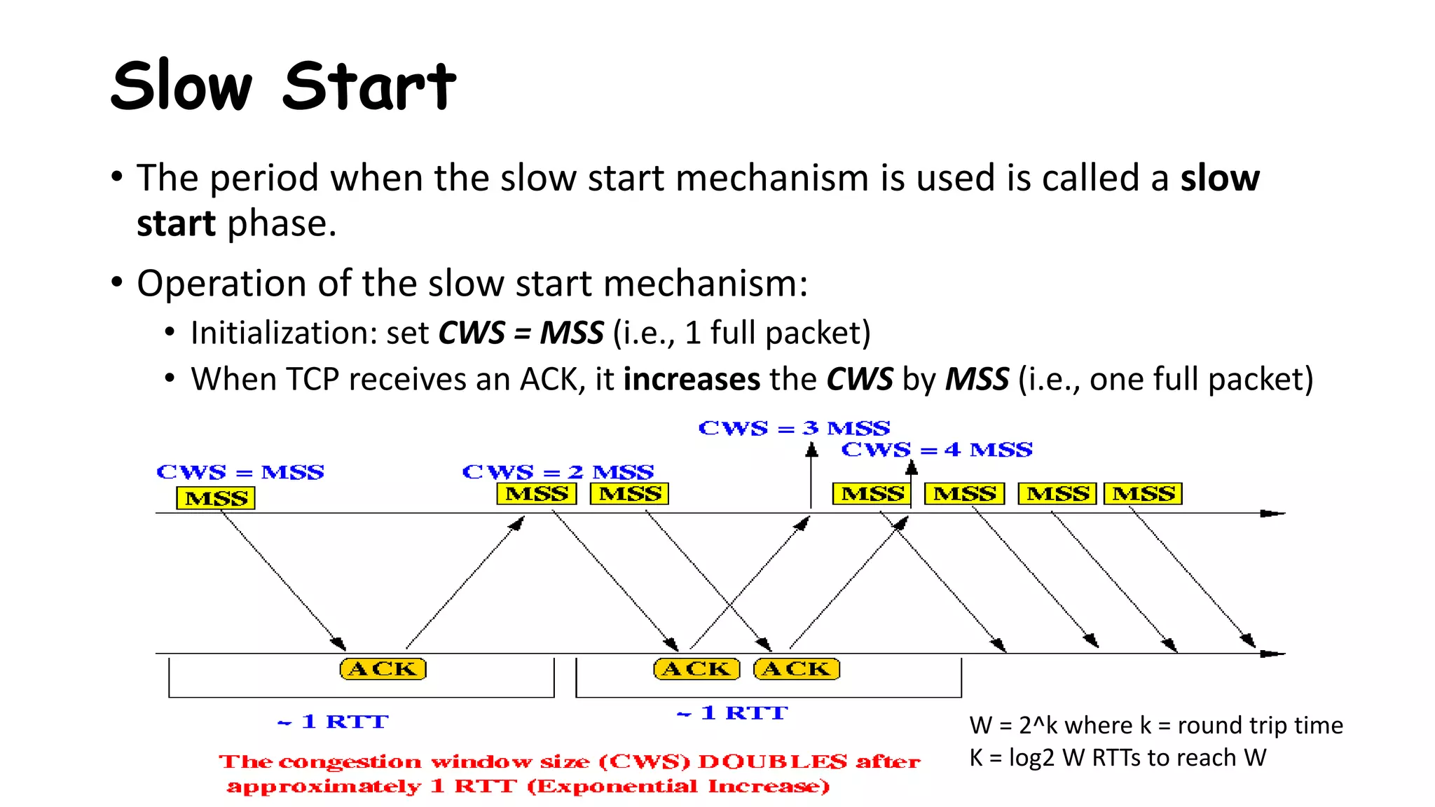 • The period when the slow start mechanism is used is called a slow
start phase.
• Operation of the slow start mechanism:
• Initialization: set CWS = MSS (i.e., 1 full packet)
• When TCP receives an ACK, it increases the CWS by MSS (i.e., one full packet)
Slow Start
W = 2^k where k = round trip time
K = log2 W RTTs to reach W
 