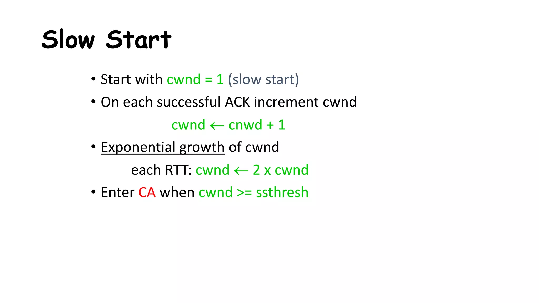 Slow Start
• Start with cwnd = 1 (slow start)
• On each successful ACK increment cwnd
cwnd  cnwd + 1
• Exponential growth of cwnd
each RTT: cwnd  2 x cwnd
• Enter CA when cwnd >= ssthresh
 