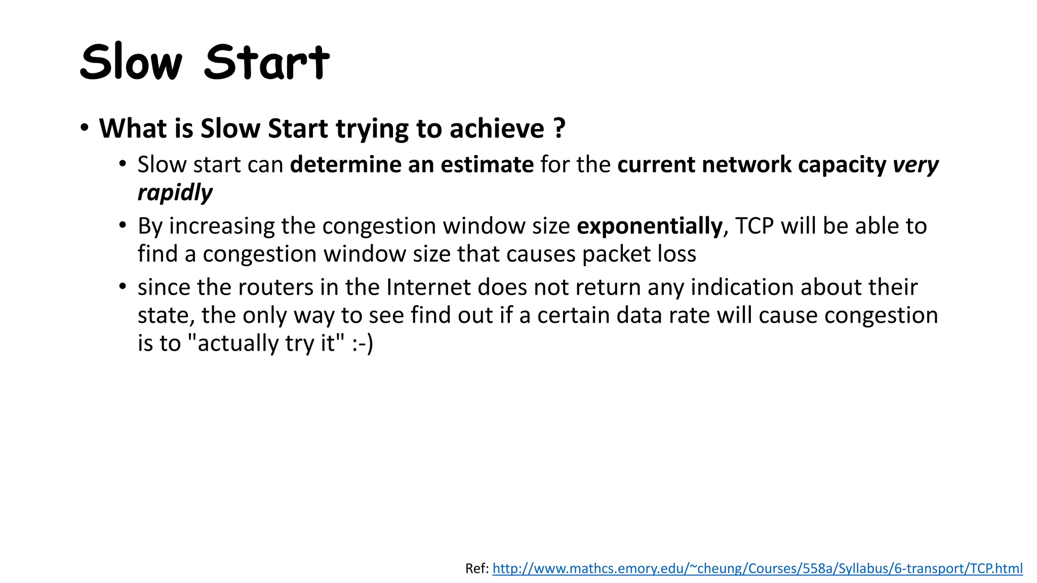 • What is Slow Start trying to achieve ?
• Slow start can determine an estimate for the current network capacity very
rapidly
• By increasing the congestion window size exponentially, TCP will be able to
find a congestion window size that causes packet loss
• since the routers in the Internet does not return any indication about their
state, the only way to see find out if a certain data rate will cause congestion
is to "actually try it" :-)
Slow Start
Ref: http://www.mathcs.emory.edu/~cheung/Courses/558a/Syllabus/6-transport/TCP.html
 