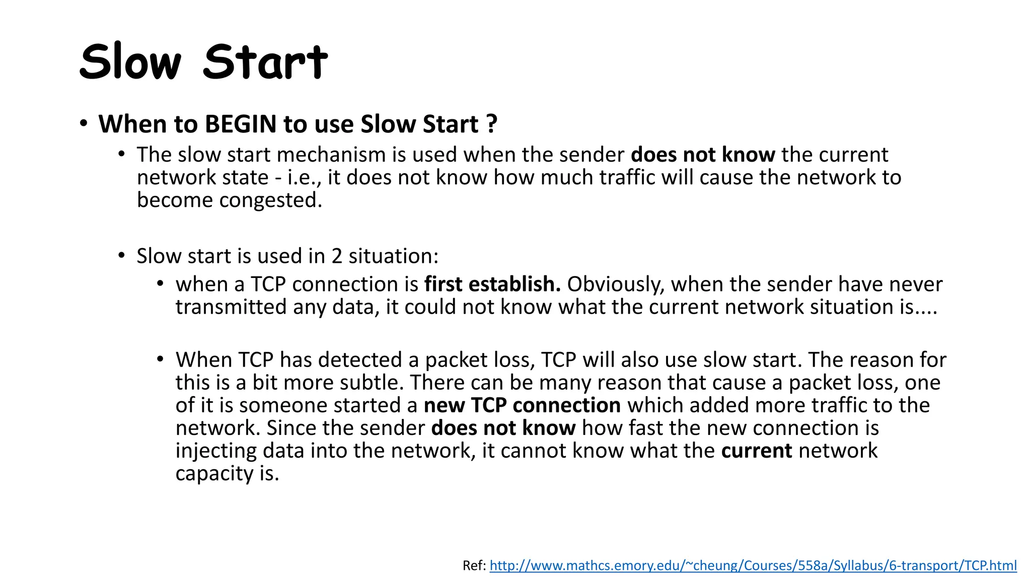 • When to BEGIN to use Slow Start ?
• The slow start mechanism is used when the sender does not know the current
network state - i.e., it does not know how much traffic will cause the network to
become congested.
• Slow start is used in 2 situation:
• when a TCP connection is first establish. Obviously, when the sender have never
transmitted any data, it could not know what the current network situation is....
• When TCP has detected a packet loss, TCP will also use slow start. The reason for
this is a bit more subtle. There can be many reason that cause a packet loss, one
of it is someone started a new TCP connection which added more traffic to the
network. Since the sender does not know how fast the new connection is
injecting data into the network, it cannot know what the current network
capacity is.
Slow Start
Ref: http://www.mathcs.emory.edu/~cheung/Courses/558a/Syllabus/6-transport/TCP.html
 