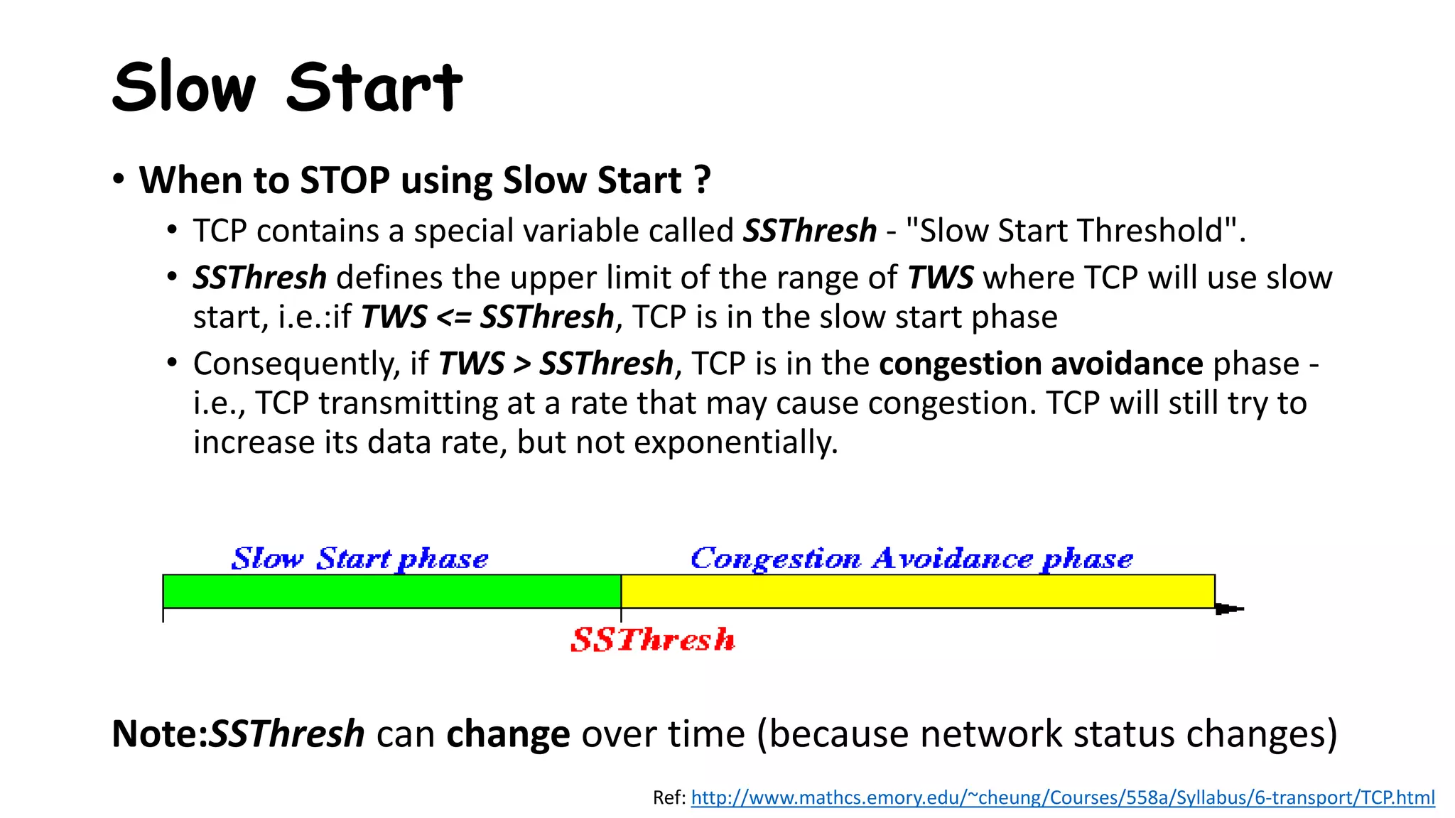 • When to STOP using Slow Start ?
• TCP contains a special variable called SSThresh - "Slow Start Threshold".
• SSThresh defines the upper limit of the range of TWS where TCP will use slow
start, i.e.:if TWS <= SSThresh, TCP is in the slow start phase
• Consequently, if TWS > SSThresh, TCP is in the congestion avoidance phase -
i.e., TCP transmitting at a rate that may cause congestion. TCP will still try to
increase its data rate, but not exponentially.
Note:SSThresh can change over time (because network status changes)
Slow Start
Ref: http://www.mathcs.emory.edu/~cheung/Courses/558a/Syllabus/6-transport/TCP.html
 