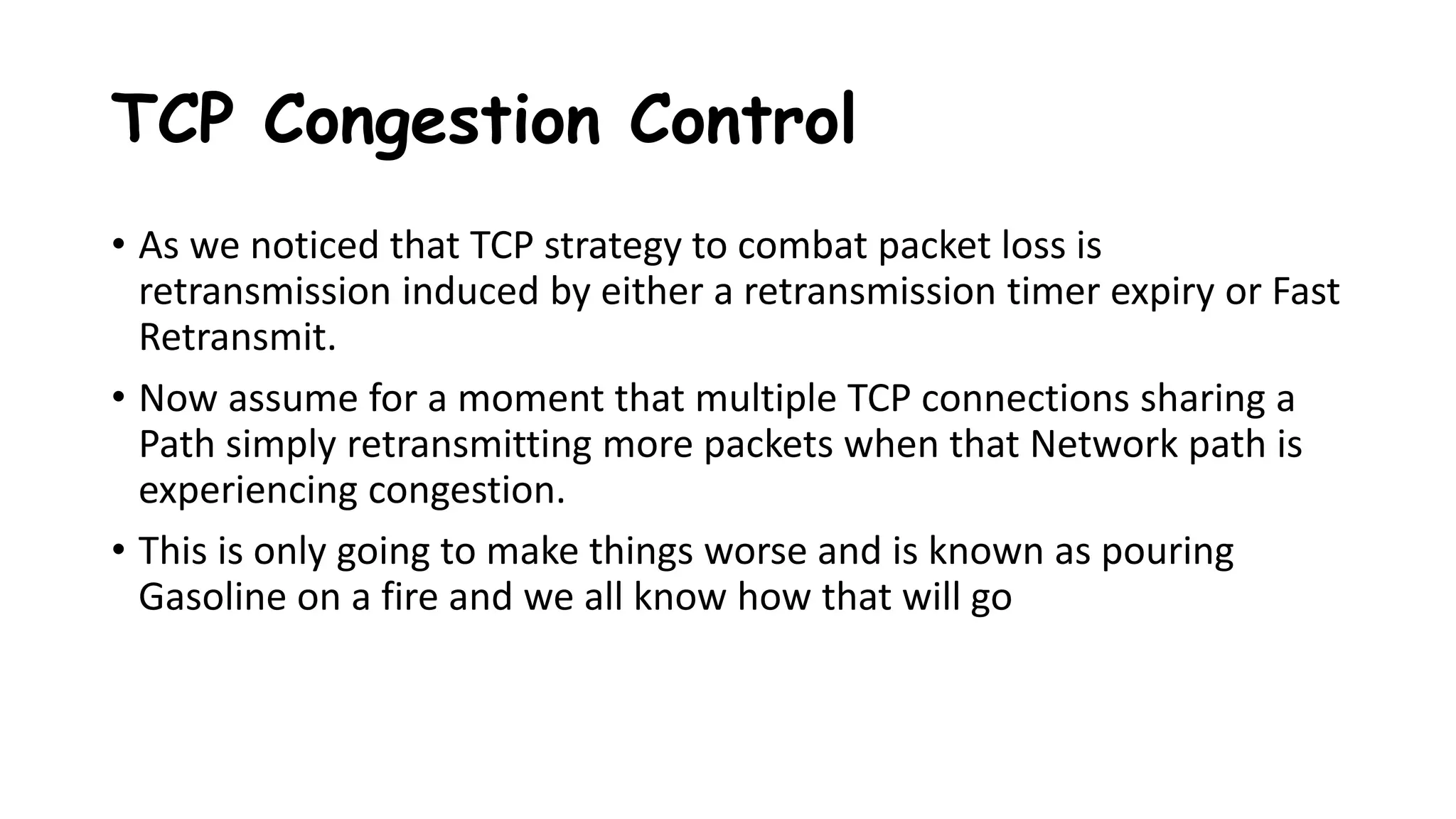 TCP Congestion Control
• As we noticed that TCP strategy to combat packet loss is
retransmission induced by either a retransmission timer expiry or Fast
Retransmit.
• Now assume for a moment that multiple TCP connections sharing a
Path simply retransmitting more packets when that Network path is
experiencing congestion.
• This is only going to make things worse and is known as pouring
Gasoline on a fire and we all know how that will go
 