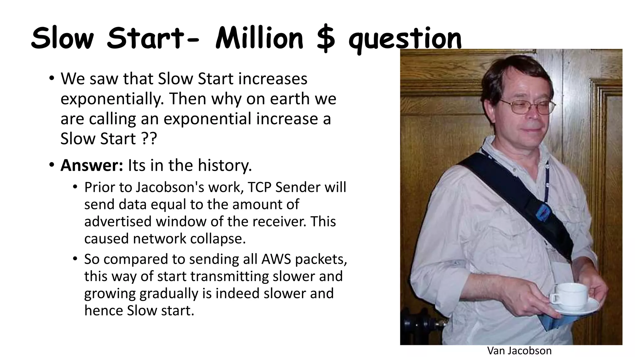 • We saw that Slow Start increases
exponentially. Then why on earth we
are calling an exponential increase a
Slow Start ??
• Answer: Its in the history.
• Prior to Jacobson's work, TCP Sender will
send data equal to the amount of
advertised window of the receiver. This
caused network collapse.
• So compared to sending all AWS packets,
this way of start transmitting slower and
growing gradually is indeed slower and
hence Slow start.
Slow Start- Million $ question
Van Jacobson
 