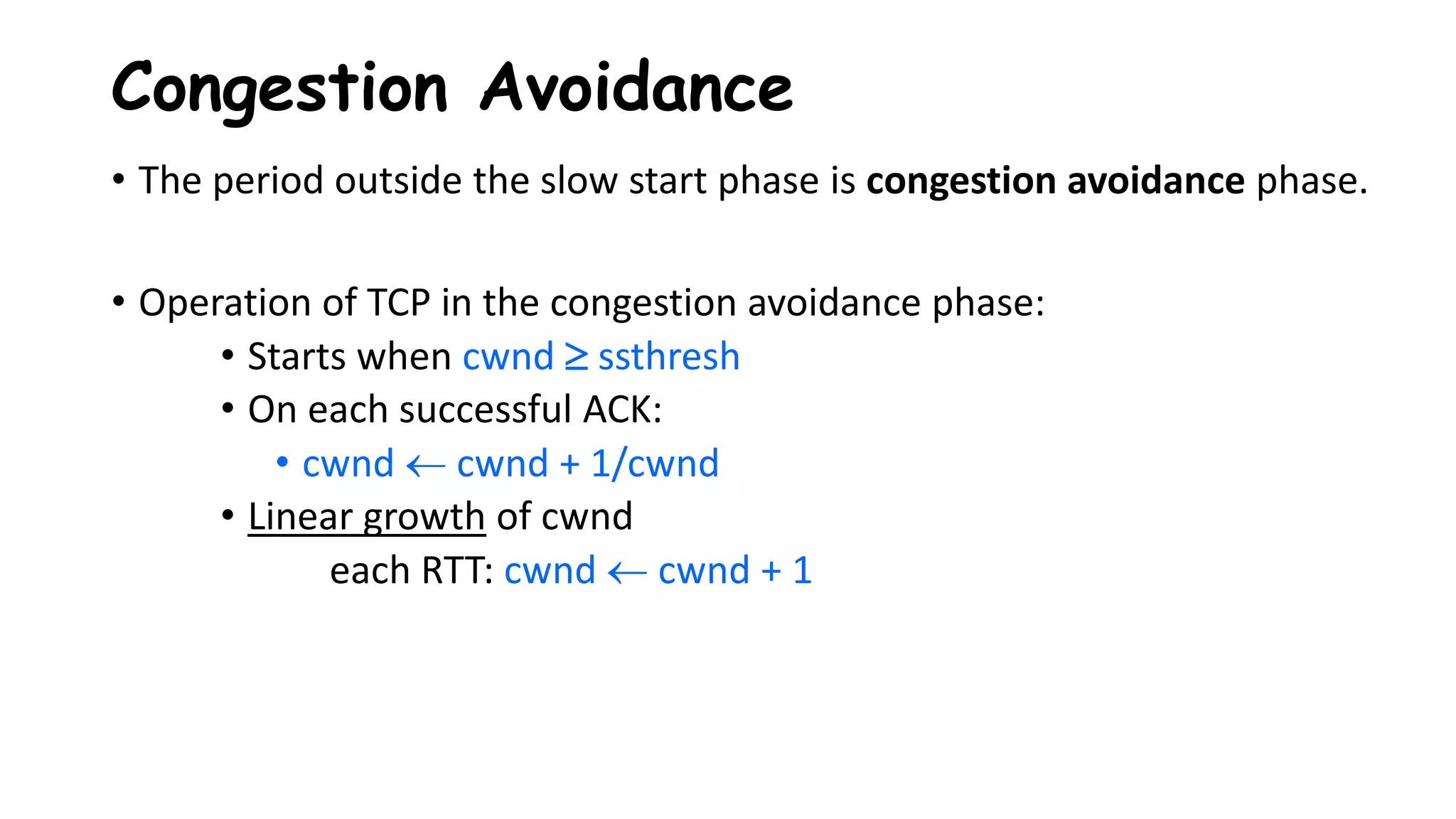 • The period outside the slow start phase is congestion avoidance phase.
• Operation of TCP in the congestion avoidance phase:
• Starts when cwnd  ssthresh
• On each successful ACK:
• cwnd  cwnd + 1/cwnd
• Linear growth of cwnd
each RTT: cwnd  cwnd + 1
Congestion Avoidance
 