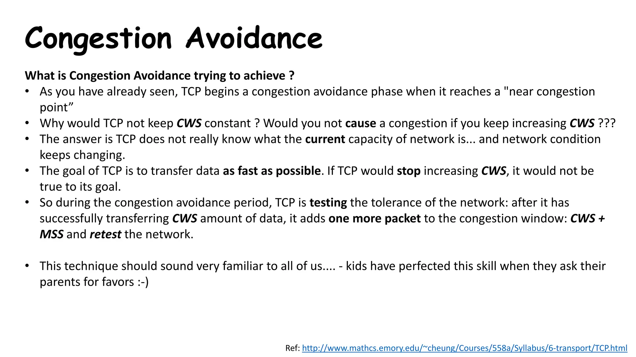 Congestion Avoidance
What is Congestion Avoidance trying to achieve ?
• As you have already seen, TCP begins a congestion avoidance phase when it reaches a "near congestion
point”
• Why would TCP not keep CWS constant ? Would you not cause a congestion if you keep increasing CWS ???
• The answer is TCP does not really know what the current capacity of network is... and network condition
keeps changing.
• The goal of TCP is to transfer data as fast as possible. If TCP would stop increasing CWS, it would not be
true to its goal.
• So during the congestion avoidance period, TCP is testing the tolerance of the network: after it has
successfully transferring CWS amount of data, it adds one more packet to the congestion window: CWS +
MSS and retest the network.
• This technique should sound very familiar to all of us.... - kids have perfected this skill when they ask their
parents for favors :-)
Ref: http://www.mathcs.emory.edu/~cheung/Courses/558a/Syllabus/6-transport/TCP.html
 