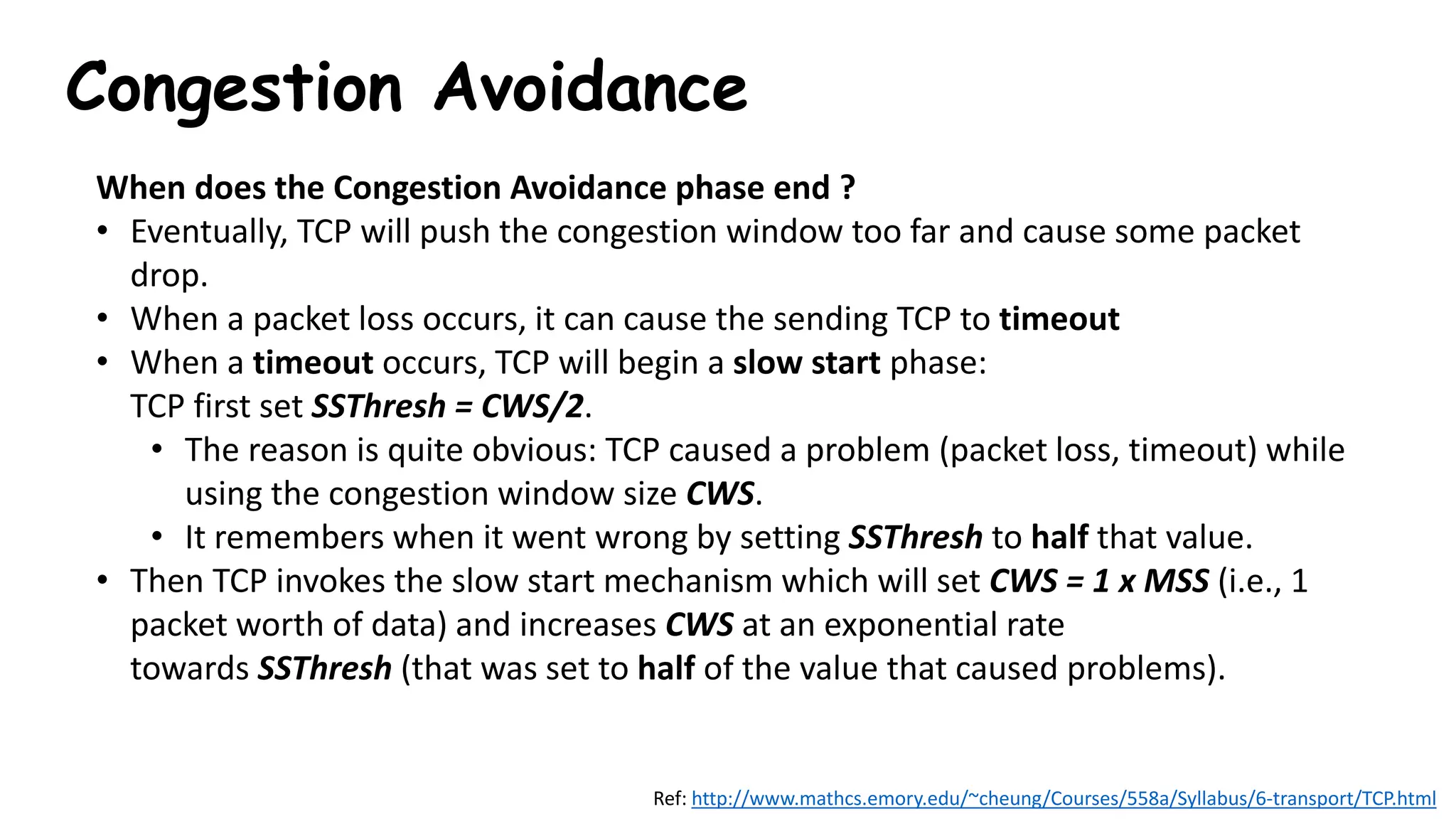 Congestion Avoidance
When does the Congestion Avoidance phase end ?
• Eventually, TCP will push the congestion window too far and cause some packet
drop.
• When a packet loss occurs, it can cause the sending TCP to timeout
• When a timeout occurs, TCP will begin a slow start phase:
TCP first set SSThresh = CWS/2.
• The reason is quite obvious: TCP caused a problem (packet loss, timeout) while
using the congestion window size CWS.
• It remembers when it went wrong by setting SSThresh to half that value.
• Then TCP invokes the slow start mechanism which will set CWS = 1 x MSS (i.e., 1
packet worth of data) and increases CWS at an exponential rate
towards SSThresh (that was set to half of the value that caused problems).
Ref: http://www.mathcs.emory.edu/~cheung/Courses/558a/Syllabus/6-transport/TCP.html
 