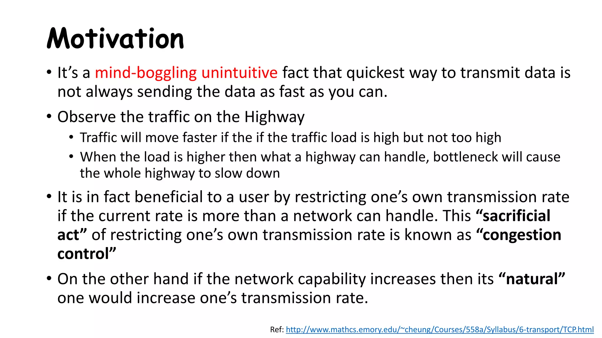 Motivation
• It’s a mind-boggling unintuitive fact that quickest way to transmit data is
not always sending the data as fast as you can.
• Observe the traffic on the Highway
• Traffic will move faster if the if the traffic load is high but not too high
• When the load is higher then what a highway can handle, bottleneck will cause
the whole highway to slow down
• It is in fact beneficial to a user by restricting one’s own transmission rate
if the current rate is more than a network can handle. This “sacrificial
act” of restricting one’s own transmission rate is known as “congestion
control”
• On the other hand if the network capability increases then its “natural”
one would increase one’s transmission rate.
Ref: http://www.mathcs.emory.edu/~cheung/Courses/558a/Syllabus/6-transport/TCP.html
 