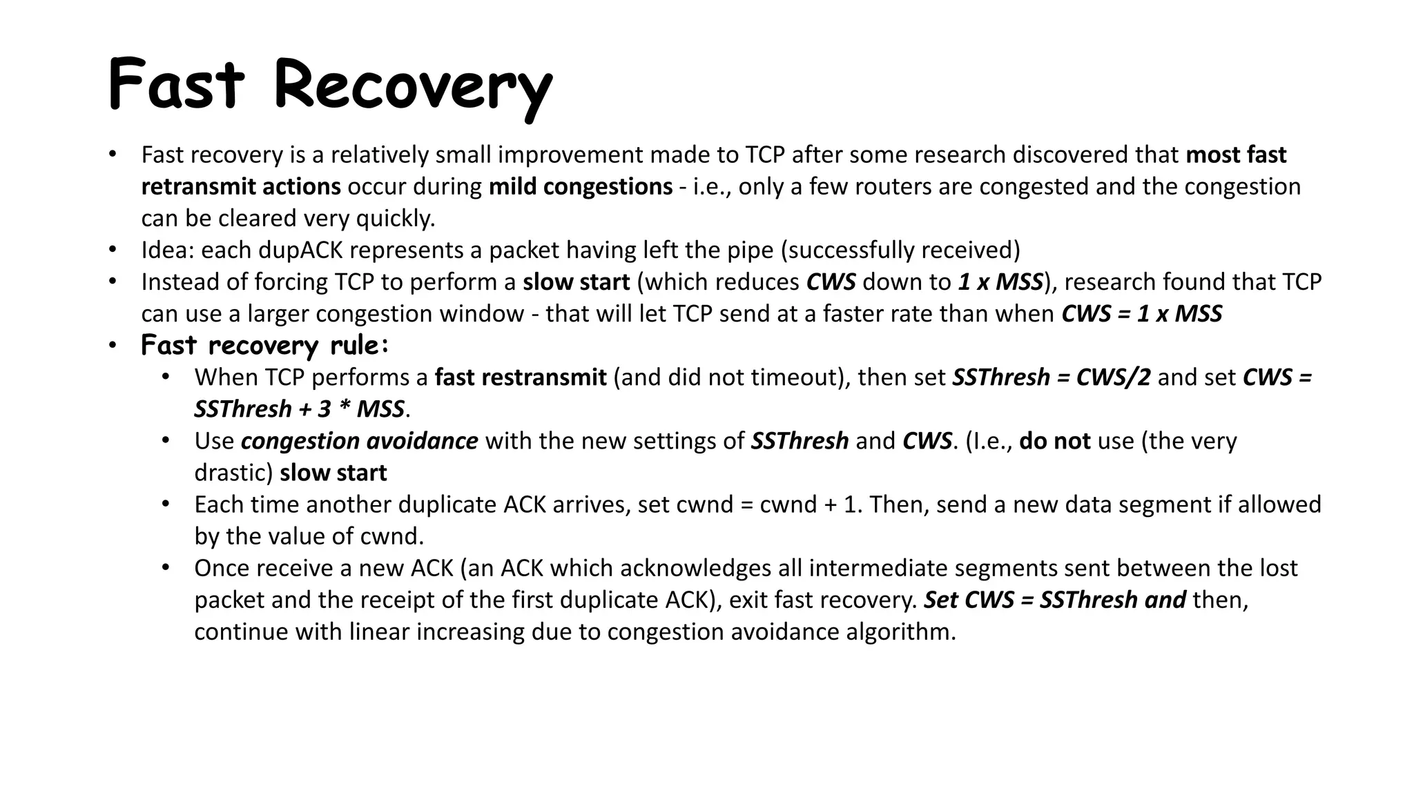 Fast Recovery
• Fast recovery is a relatively small improvement made to TCP after some research discovered that most fast
retransmit actions occur during mild congestions - i.e., only a few routers are congested and the congestion
can be cleared very quickly.
• Idea: each dupACK represents a packet having left the pipe (successfully received)
• Instead of forcing TCP to perform a slow start (which reduces CWS down to 1 x MSS), research found that TCP
can use a larger congestion window - that will let TCP send at a faster rate than when CWS = 1 x MSS
• Fast recovery rule:
• When TCP performs a fast restransmit (and did not timeout), then set SSThresh = CWS/2 and set CWS =
SSThresh + 3 * MSS.
• Use congestion avoidance with the new settings of SSThresh and CWS. (I.e., do not use (the very
drastic) slow start
• Each time another duplicate ACK arrives, set cwnd = cwnd + 1. Then, send a new data segment if allowed
by the value of cwnd.
• Once receive a new ACK (an ACK which acknowledges all intermediate segments sent between the lost
packet and the receipt of the first duplicate ACK), exit fast recovery. Set CWS = SSThresh and then,
continue with linear increasing due to congestion avoidance algorithm.
 