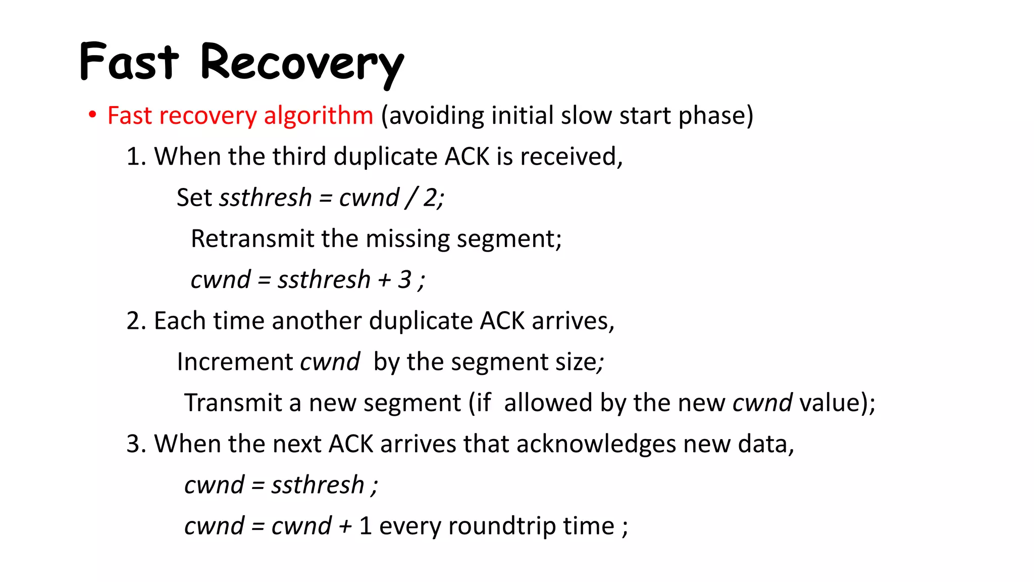 Fast Recovery
• Fast recovery algorithm (avoiding initial slow start phase)
1. When the third duplicate ACK is received,
Set ssthresh = cwnd / 2;
Retransmit the missing segment;
cwnd = ssthresh + 3 ;
2. Each time another duplicate ACK arrives,
Increment cwnd by the segment size;
Transmit a new segment (if allowed by the new cwnd value);
3. When the next ACK arrives that acknowledges new data,
cwnd = ssthresh ;
cwnd = cwnd + 1 every roundtrip time ;
 