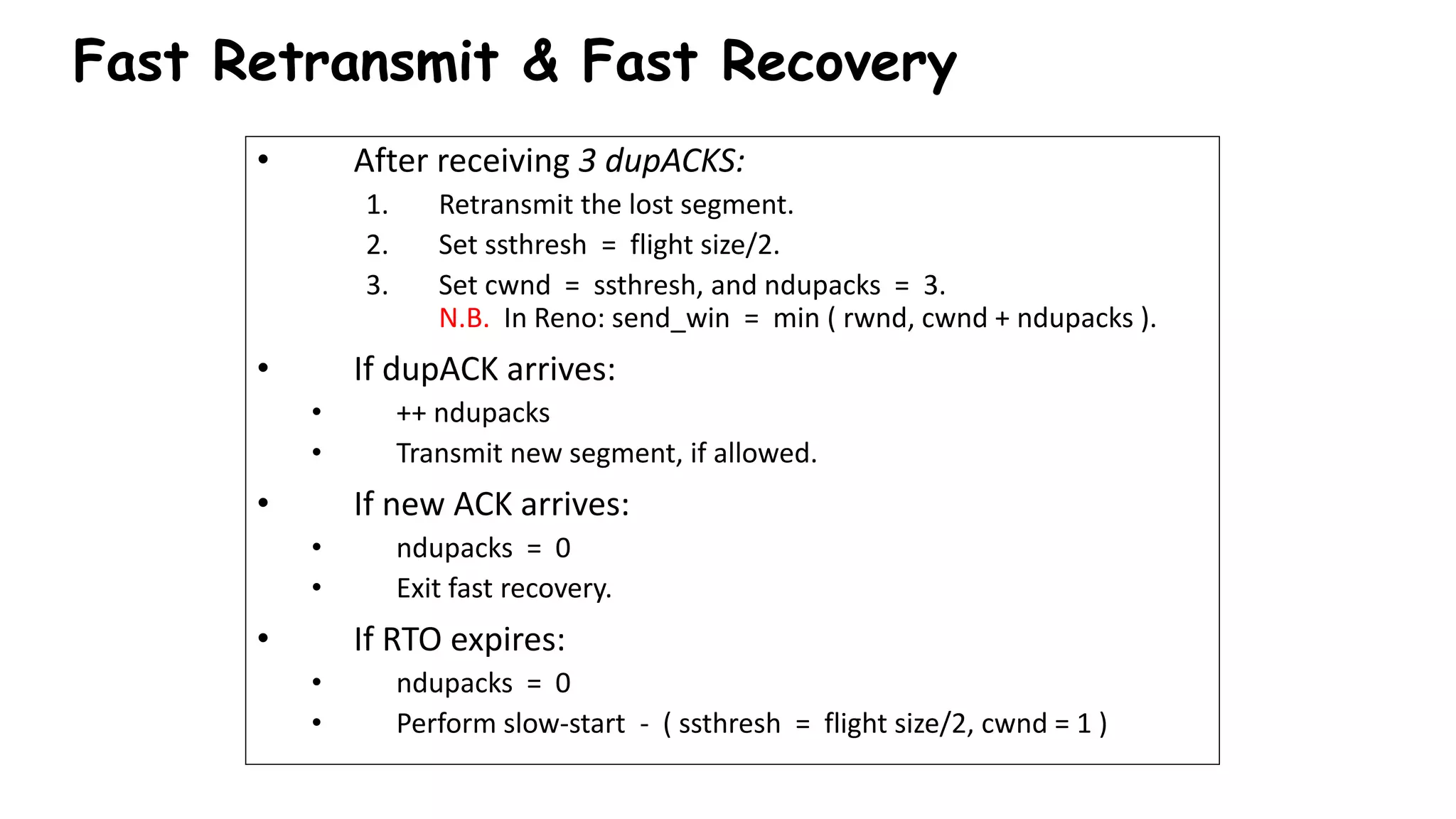 • After receiving 3 dupACKS:
1. Retransmit the lost segment.
2. Set ssthresh = flight size/2.
3. Set cwnd = ssthresh, and ndupacks = 3.
N.B. In Reno: send_win = min ( rwnd, cwnd + ndupacks ).
• If dupACK arrives:
• ++ ndupacks
• Transmit new segment, if allowed.
• If new ACK arrives:
• ndupacks = 0
• Exit fast recovery.
• If RTO expires:
• ndupacks = 0
• Perform slow-start - ( ssthresh = flight size/2, cwnd = 1 )
Fast Retransmit & Fast Recovery
 