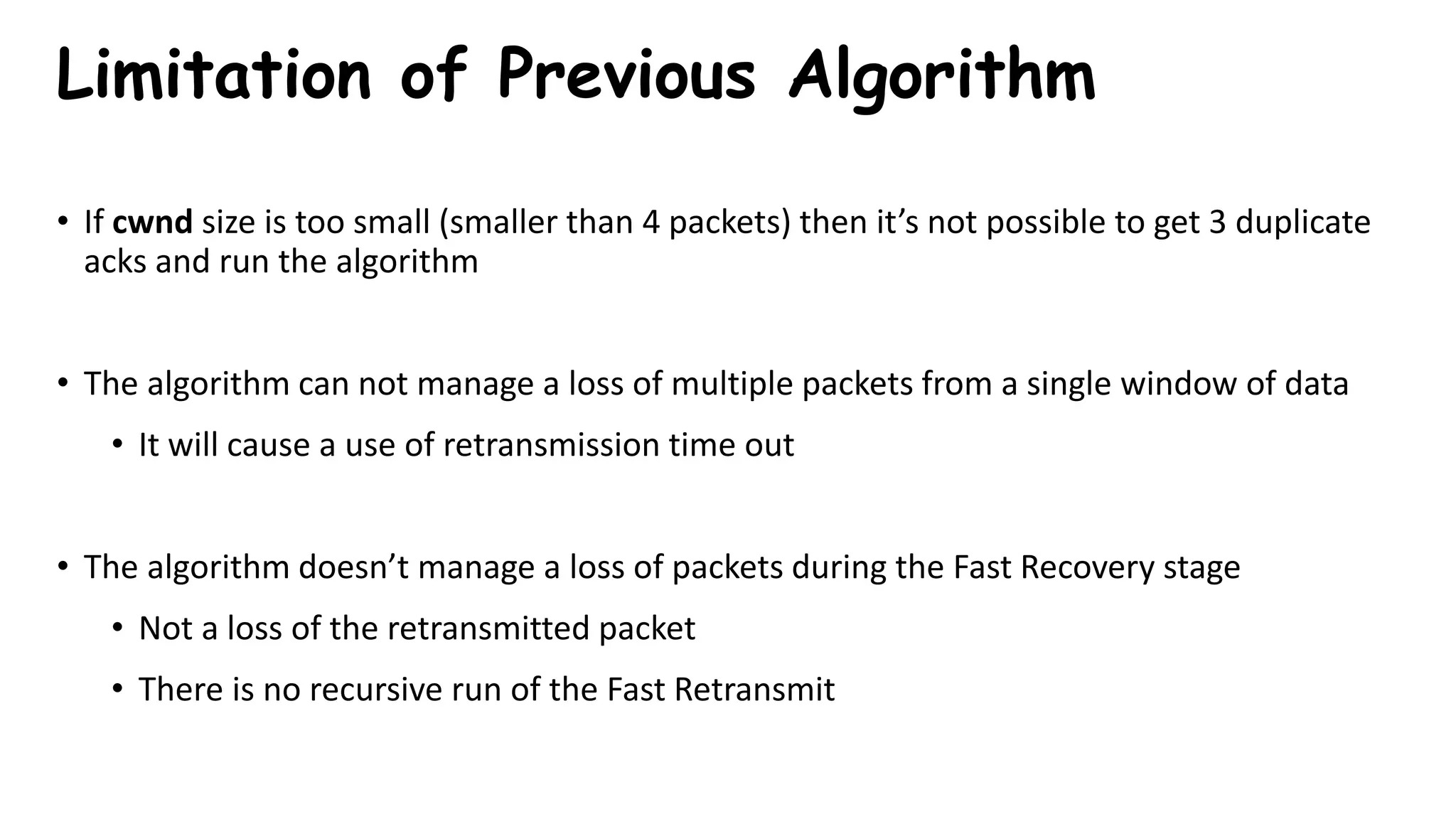 Limitation of Previous Algorithm
• If cwnd size is too small (smaller than 4 packets) then it’s not possible to get 3 duplicate
acks and run the algorithm
• The algorithm can not manage a loss of multiple packets from a single window of data
• It will cause a use of retransmission time out
• The algorithm doesn’t manage a loss of packets during the Fast Recovery stage
• Not a loss of the retransmitted packet
• There is no recursive run of the Fast Retransmit
 