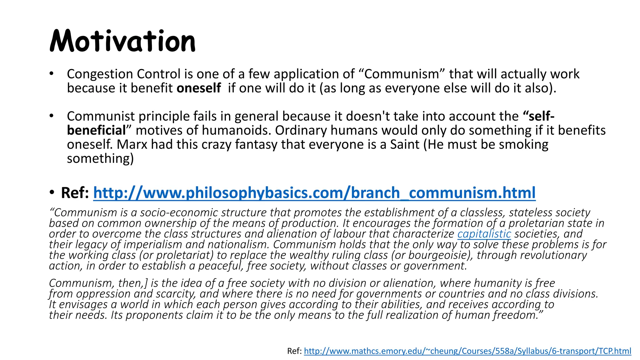 Motivation
• Congestion Control is one of a few application of “Communism” that will actually work
because it benefit oneself if one will do it (as long as everyone else will do it also).
• Communist principle fails in general because it doesn't take into account the “self-
beneficial” motives of humanoids. Ordinary humans would only do something if it benefits
oneself. Marx had this crazy fantasy that everyone is a Saint (He must be smoking
something)
• Ref: http://www.philosophybasics.com/branch_communism.html
“Communism is a socio-economic structure that promotes the establishment of a classless, stateless society
based on common ownership of the means of production. It encourages the formation of a proletarian state in
order to overcome the class structures and alienation of labour that characterize capitalistic societies, and
their legacy of imperialism and nationalism. Communism holds that the only way to solve these problems is for
the working class (or proletariat) to replace the wealthy ruling class (or bourgeoisie), through revolutionary
action, in order to establish a peaceful, free society, without classes or government.
Communism, then,] is the idea of a free society with no division or alienation, where humanity is free
from oppression and scarcity, and where there is no need for governments or countries and no class divisions.
It envisages a world in which each person gives according to their abilities, and receives according to
their needs. Its proponents claim it to be the only means to the full realization of human freedom.”
Ref: http://www.mathcs.emory.edu/~cheung/Courses/558a/Syllabus/6-transport/TCP.html
 