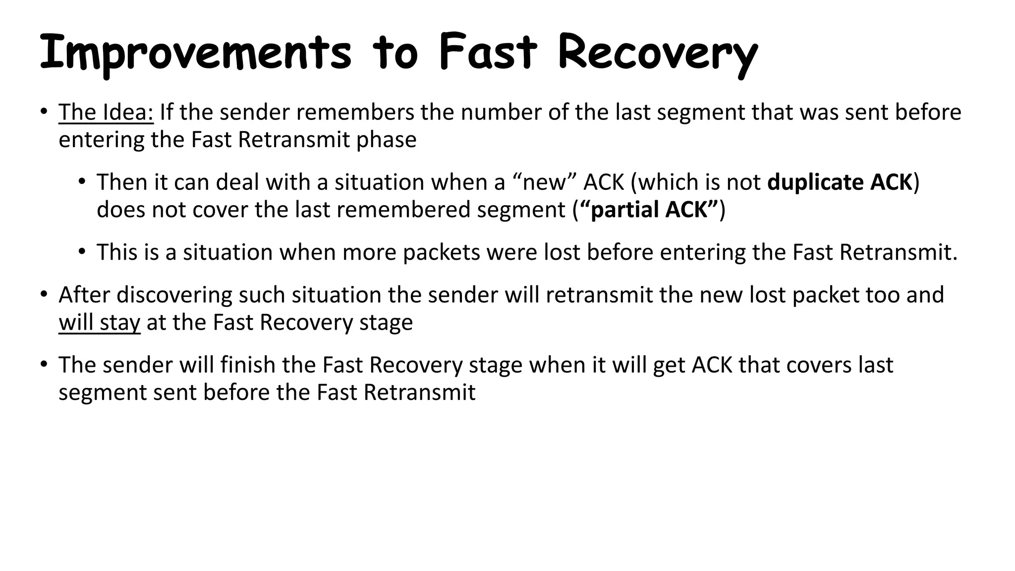 Improvements to Fast Recovery
• The Idea: If the sender remembers the number of the last segment that was sent before
entering the Fast Retransmit phase
• Then it can deal with a situation when a “new” ACK (which is not duplicate ACK)
does not cover the last remembered segment (“partial ACK”)
• This is a situation when more packets were lost before entering the Fast Retransmit.
• After discovering such situation the sender will retransmit the new lost packet too and
will stay at the Fast Recovery stage
• The sender will finish the Fast Recovery stage when it will get ACK that covers last
segment sent before the Fast Retransmit
 