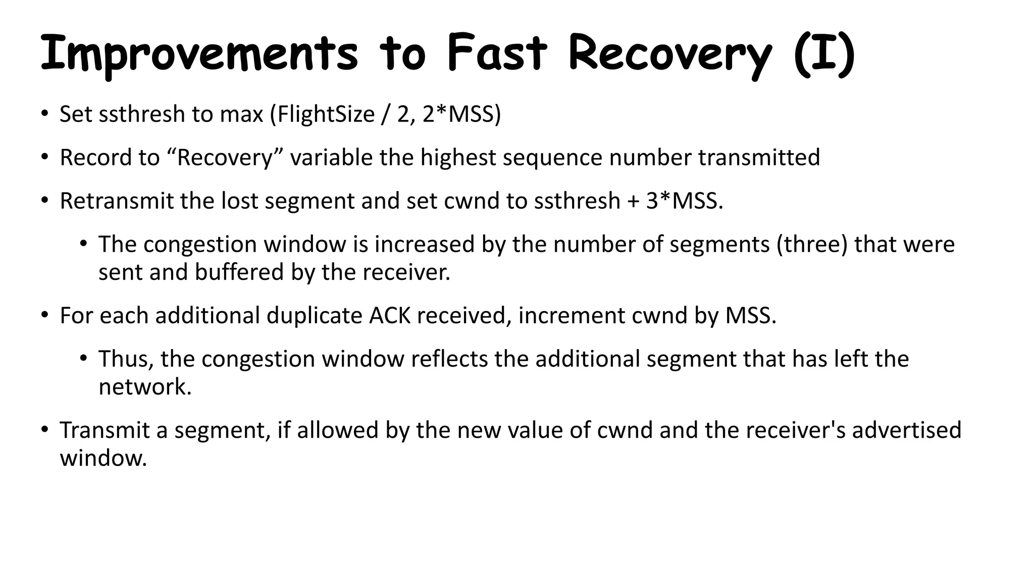 • Set ssthresh to max (FlightSize / 2, 2*MSS)
• Record to “Recovery” variable the highest sequence number transmitted
• Retransmit the lost segment and set cwnd to ssthresh + 3*MSS.
• The congestion window is increased by the number of segments (three) that were
sent and buffered by the receiver.
• For each additional duplicate ACK received, increment cwnd by MSS.
• Thus, the congestion window reflects the additional segment that has left the
network.
• Transmit a segment, if allowed by the new value of cwnd and the receiver's advertised
window.
Improvements to Fast Recovery (I)
 