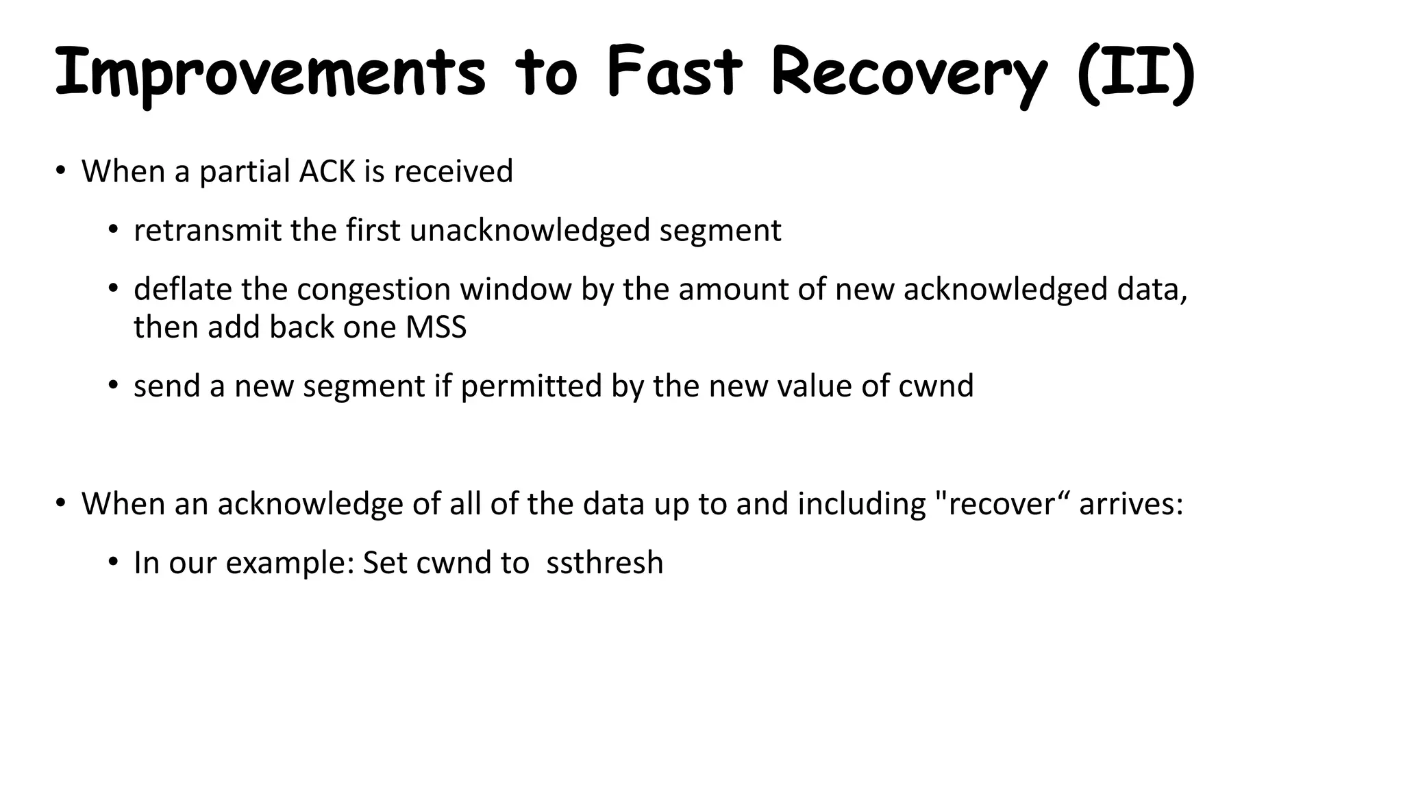 • When a partial ACK is received
• retransmit the first unacknowledged segment
• deflate the congestion window by the amount of new acknowledged data,
then add back one MSS
• send a new segment if permitted by the new value of cwnd
• When an acknowledge of all of the data up to and including "recover“ arrives:
• In our example: Set cwnd to ssthresh
Improvements to Fast Recovery (II)
 