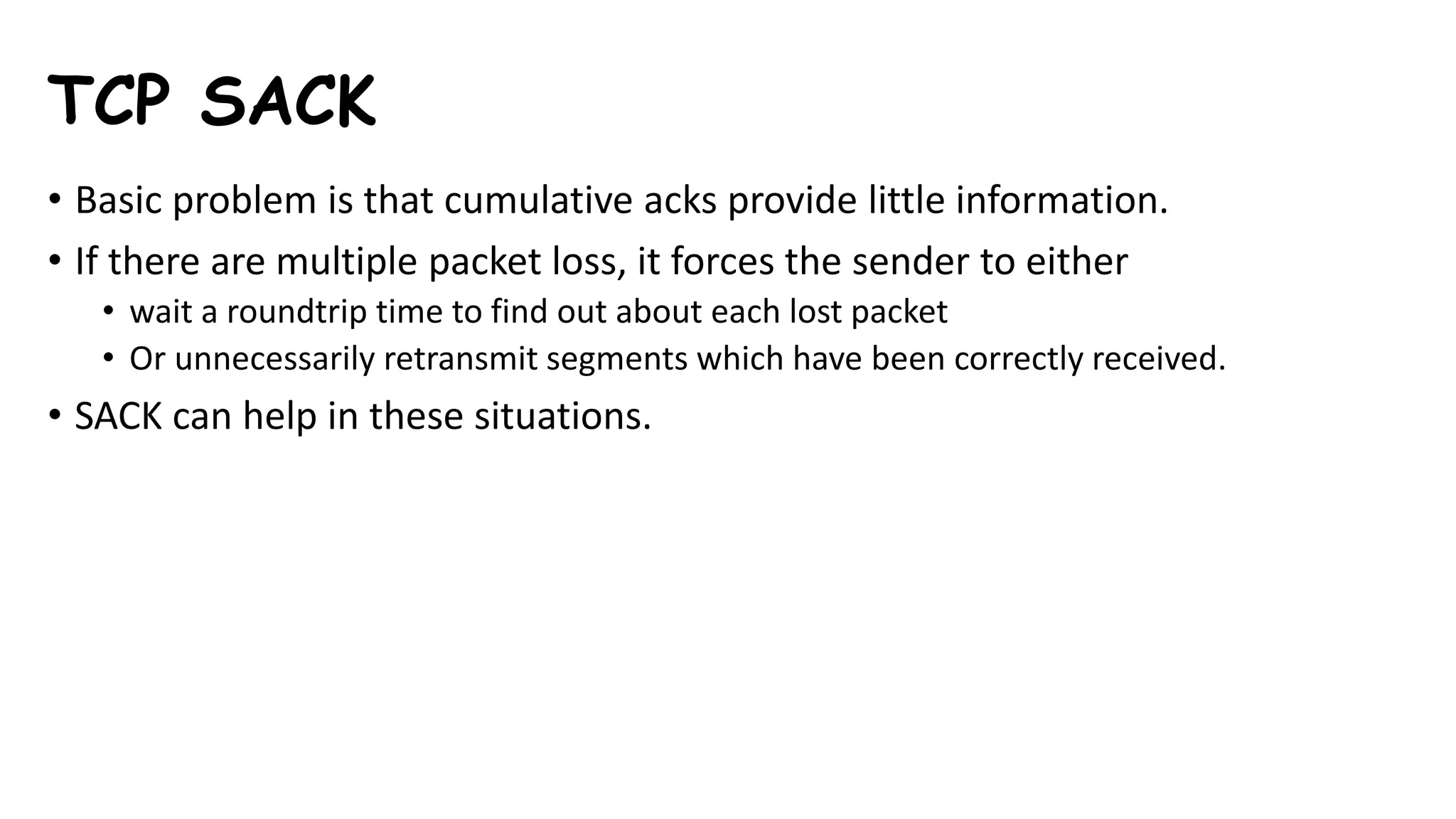 TCP SACK
• Basic problem is that cumulative acks provide little information.
• If there are multiple packet loss, it forces the sender to either
• wait a roundtrip time to find out about each lost packet
• Or unnecessarily retransmit segments which have been correctly received.
• SACK can help in these situations.
 