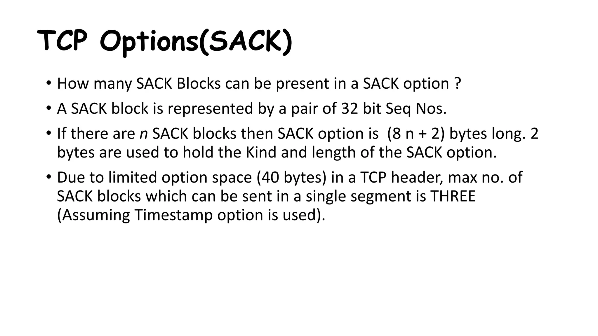 TCP Options(SACK)
• How many SACK Blocks can be present in a SACK option ?
• A SACK block is represented by a pair of 32 bit Seq Nos.
• If there are n SACK blocks then SACK option is (8 n + 2) bytes long. 2
bytes are used to hold the Kind and length of the SACK option.
• Due to limited option space (40 bytes) in a TCP header, max no. of
SACK blocks which can be sent in a single segment is THREE
(Assuming Timestamp option is used).
 