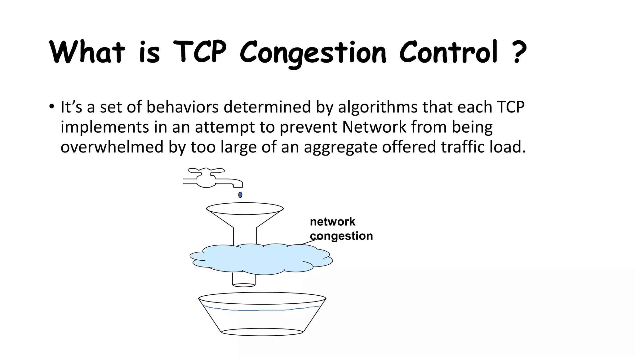 What is TCP Congestion Control ?
• It’s a set of behaviors determined by algorithms that each TCP
implements in an attempt to prevent Network from being
overwhelmed by too large of an aggregate offered traffic load.
network
congestion
 