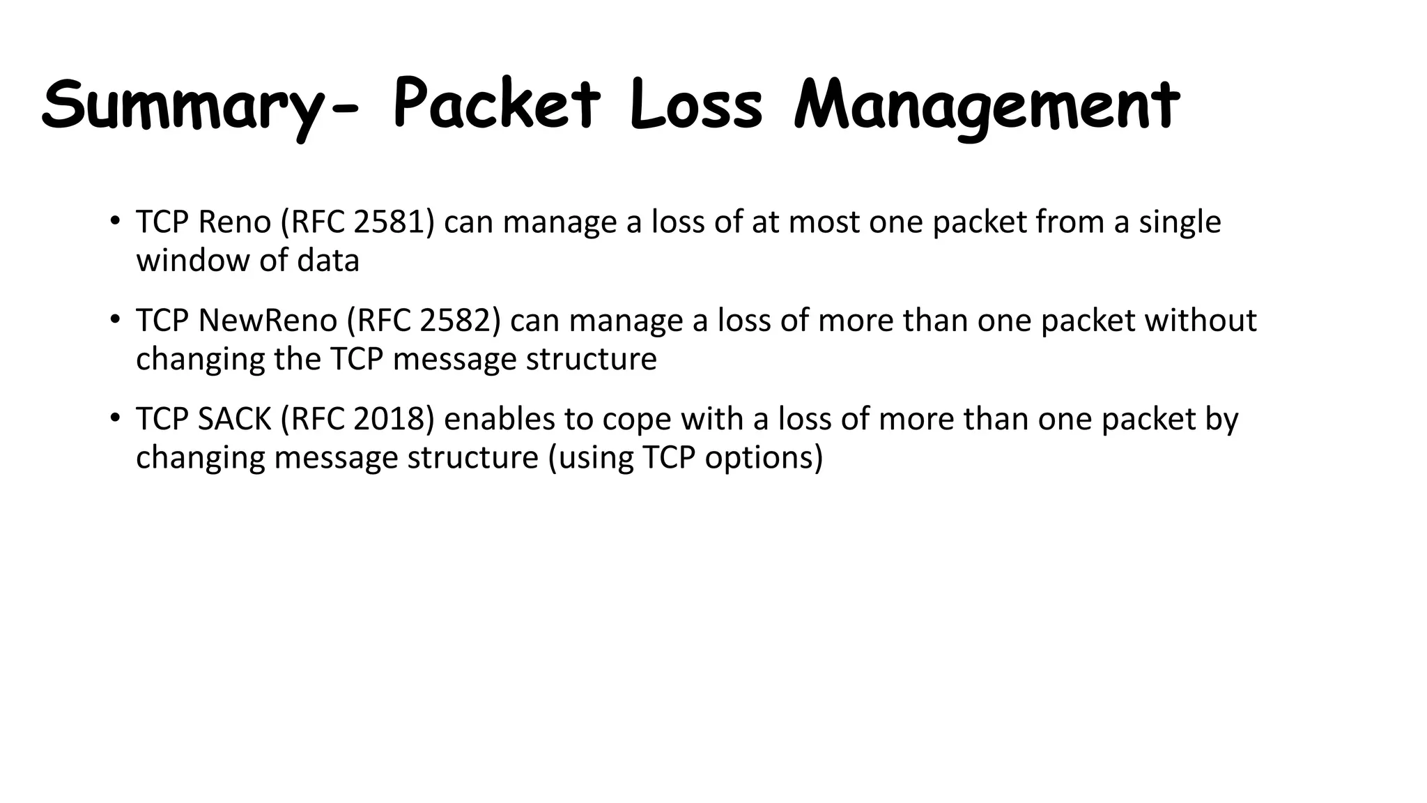 Summary- Packet Loss Management
• TCP Reno (RFC 2581) can manage a loss of at most one packet from a single
window of data
• TCP NewReno (RFC 2582) can manage a loss of more than one packet without
changing the TCP message structure
• TCP SACK (RFC 2018) enables to cope with a loss of more than one packet by
changing message structure (using TCP options)
 